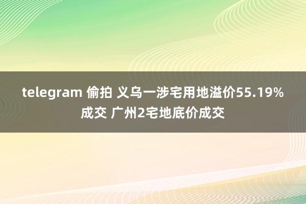 telegram 偷拍 义乌一涉宅用地溢价55.19%成交 广州2宅地底价成交