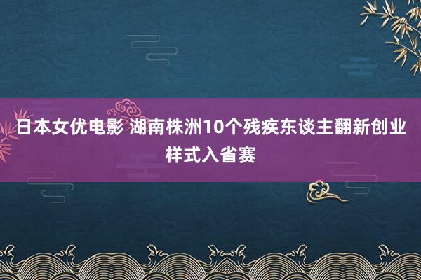 日本女优电影 湖南株洲10个残疾东谈主翻新创业样式入省赛