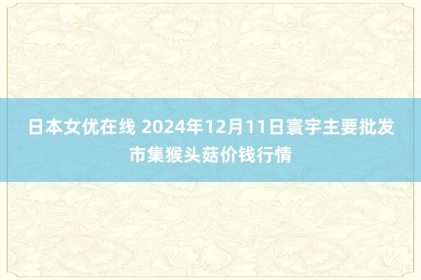 日本女优在线 2024年12月11日寰宇主要批发市集猴头菇价钱行情