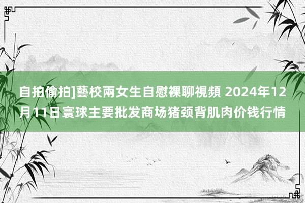 自拍偷拍]藝校兩女生自慰裸聊視頻 2024年12月11日寰球主要批发商场猪颈背肌肉价钱行情