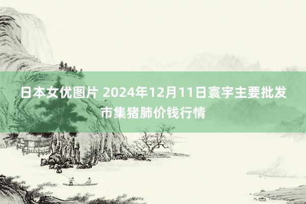 日本女优图片 2024年12月11日寰宇主要批发市集猪肺价钱行情