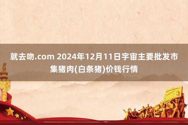 就去吻.com 2024年12月11日宇宙主要批发市集猪肉(白条猪)价钱行情