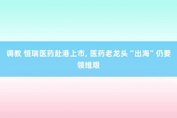 调教 恒瑞医药赴港上市， 医药老龙头“出海”仍要领维艰