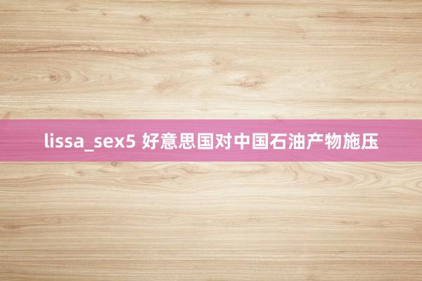 lissa_sex5 好意思国对中国石油产物施压