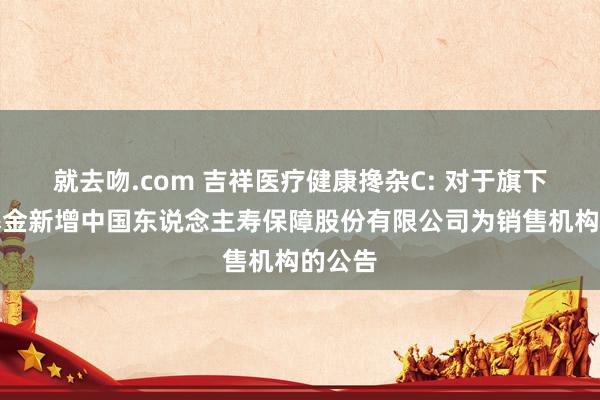 就去吻.com 吉祥医疗健康搀杂C: 对于旗下部分基金新增中国东说念主寿保障股份有限公司为销售机构的公告