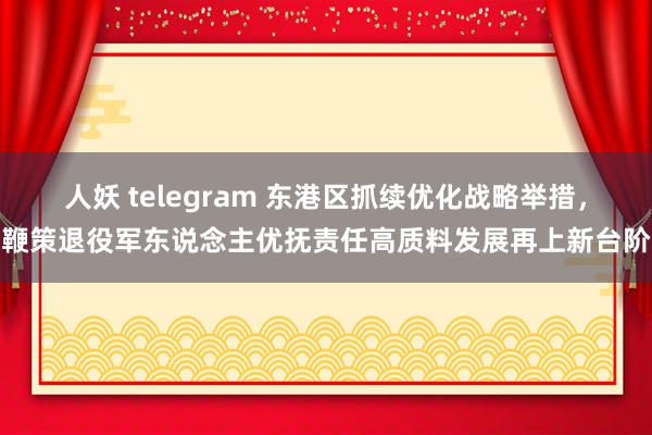 人妖 telegram 东港区抓续优化战略举措，鞭策退役军东说念主优抚责任高质料发展再上新台阶