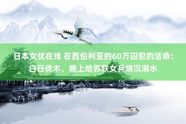 日本女优在线 在西伯利亚的60万囚犯的活命：白日伐木，晚上给苏联女兵烧沉溺水