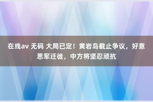 在线av 无码 大局已定！黄岩岛截止争议，好意思军迁徙，中方将坚忍顽抗