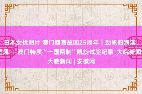 日本女优图片 澳门回首故国25周年｜劲帆归海澳，门迎万里风——澳门特质“一国两制”凯旋试验纪事_大皖新闻 | 安徽网