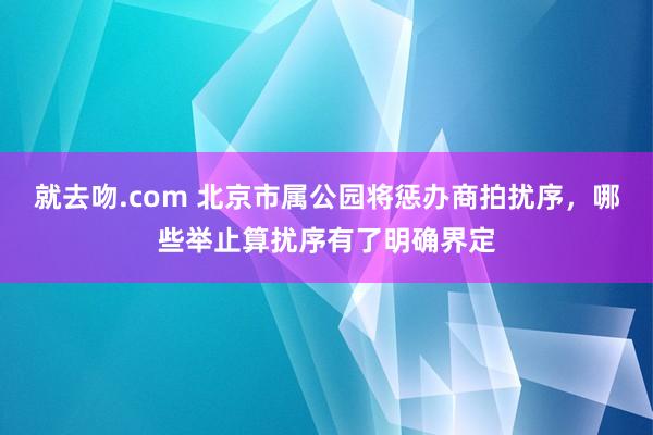 就去吻.com 北京市属公园将惩办商拍扰序，哪些举止算扰序有了明确界定