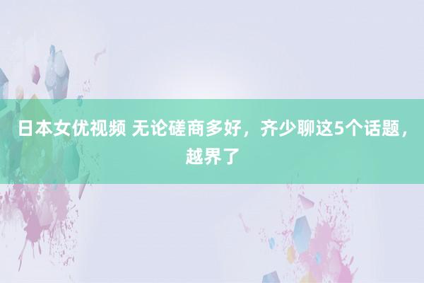 日本女优视频 无论磋商多好，齐少聊这5个话题，越界了