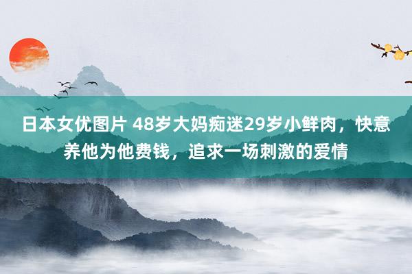 日本女优图片 48岁大妈痴迷29岁小鲜肉，快意养他为他费钱，追求一场刺激的爱情