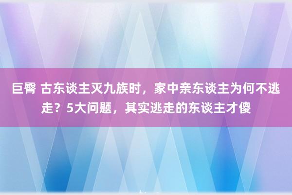 巨臀 古东谈主灭九族时，家中亲东谈主为何不逃走？5大问题，其实逃走的东谈主才傻