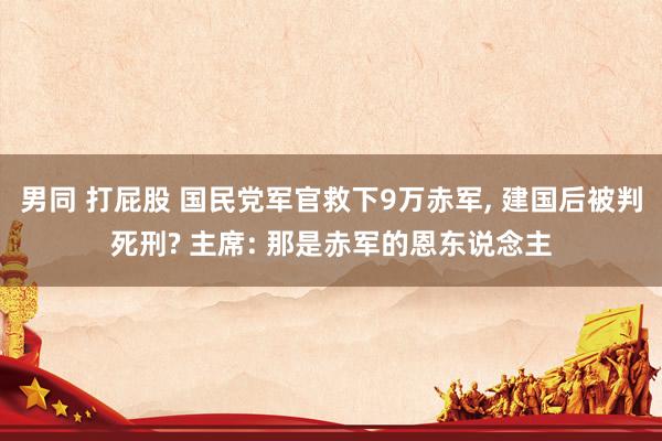 男同 打屁股 国民党军官救下9万赤军， 建国后被判死刑? 主席: 那是赤军的恩东说念主