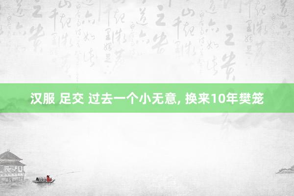 汉服 足交 过去一个小无意， 换来10年樊笼