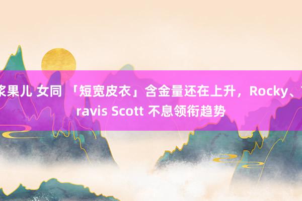 浆果儿 女同 「短宽皮衣」含金量还在上升，Rocky、Travis Scott 不息领衔趋势