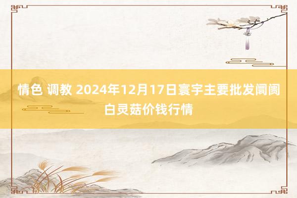 情色 调教 2024年12月17日寰宇主要批发阛阓白灵菇价钱行情