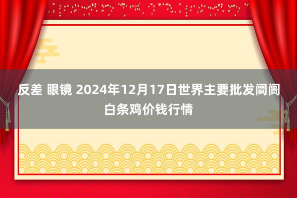 反差 眼镜 2024年12月17日世界主要批发阛阓白条鸡价钱行情