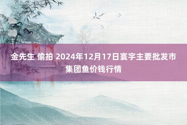 金先生 偷拍 2024年12月17日寰宇主要批发市集团鱼价钱行情