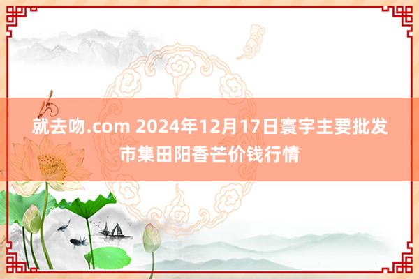 就去吻.com 2024年12月17日寰宇主要批发市集田阳香芒价钱行情