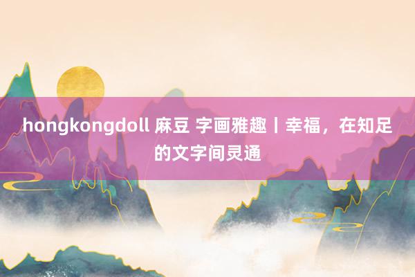 hongkongdoll 麻豆 字画雅趣丨幸福，在知足的文字间灵通