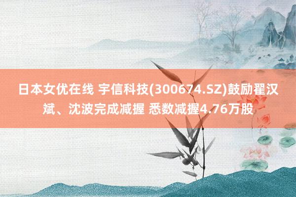 日本女优在线 宇信科技(300674.SZ)鼓励翟汉斌、沈波完成减握 悉数减握4.76万股