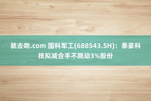 就去吻.com 国科军工(688543.SH)：泰豪科技拟减合手不跳动3%股份