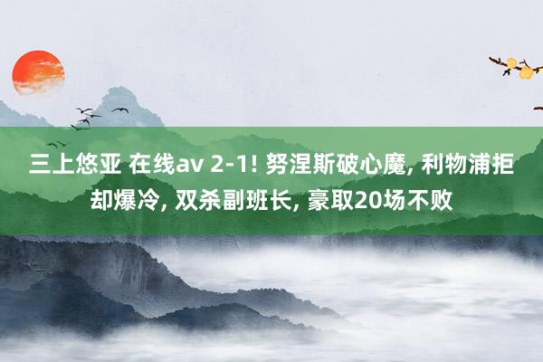 三上悠亚 在线av 2-1! 努涅斯破心魔， 利物浦拒却爆冷， 双杀副班长， 豪取20场不败