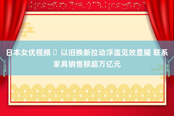 日本女优视频 ​以旧换新拉动浮滥见效显耀 联系家具销售额超万亿元