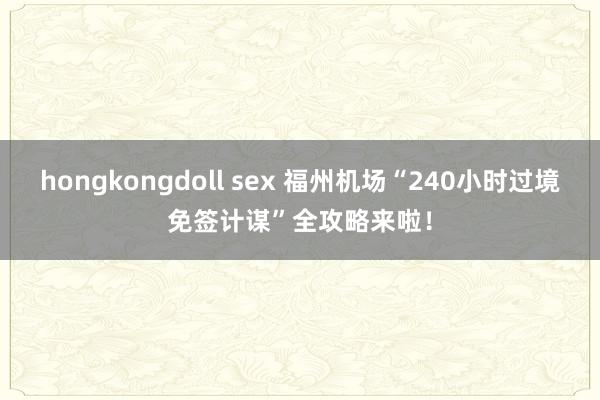 hongkongdoll sex 福州机场“240小时过境免签计谋”全攻略来啦！