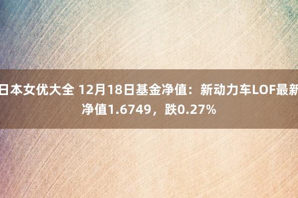 日本女优大全 12月18日基金净值：新动力车LOF最新净值1.6749，跌0.27%