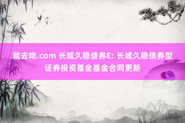 就去吻.com 长城久稳债券E: 长城久稳债券型证券投资基金基金合同更新