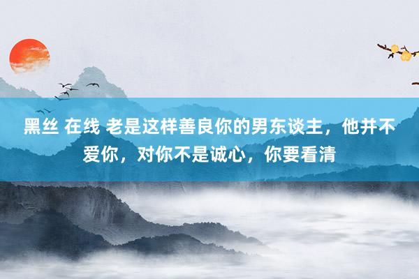 黑丝 在线 老是这样善良你的男东谈主，他并不爱你，对你不是诚心，你要看清