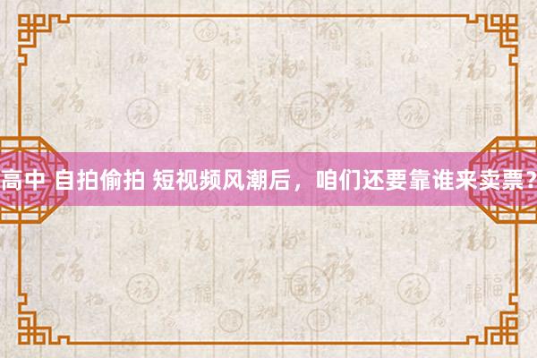 高中 自拍偷拍 短视频风潮后，咱们还要靠谁来卖票？