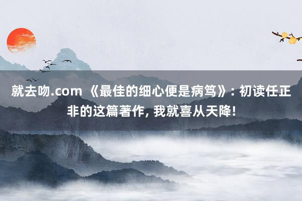 就去吻.com 《最佳的细心便是病笃》: 初读任正非的这篇著作， 我就喜从天降!