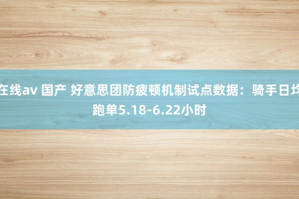 在线av 国产 好意思团防疲顿机制试点数据：骑手日均跑单5.18-6.22小时