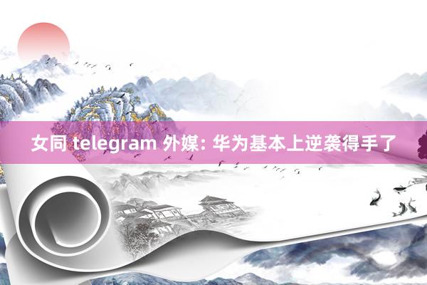 女同 telegram 外媒: 华为基本上逆袭得手了