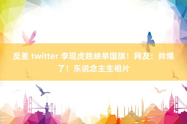 反差 twitter 李现虎跳峡举国旗！网友：帅爆了！东说念主生相片