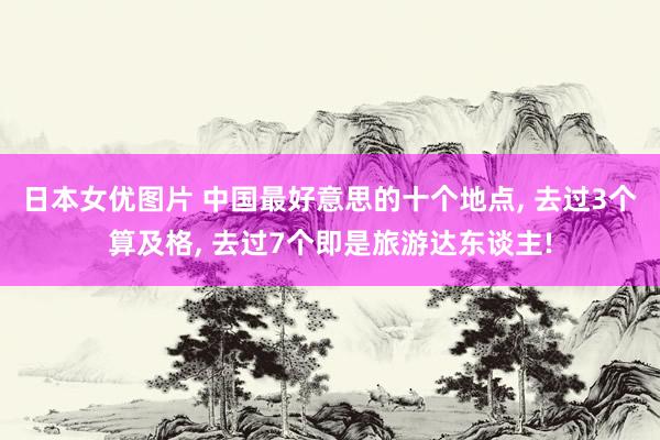 日本女优图片 中国最好意思的十个地点， 去过3个算及格， 去过7个即是旅游达东谈主!