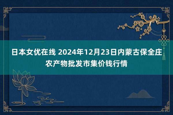 日本女优在线 2024年12月23日内蒙古保全庄农产物批发市集价钱行情