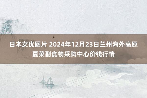 日本女优图片 2024年12月23日兰州海外高原夏菜副食物采购中心价钱行情