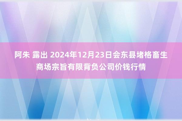 阿朱 露出 2024年12月23日会东县堵格畜生商场宗旨有限背负公司价钱行情