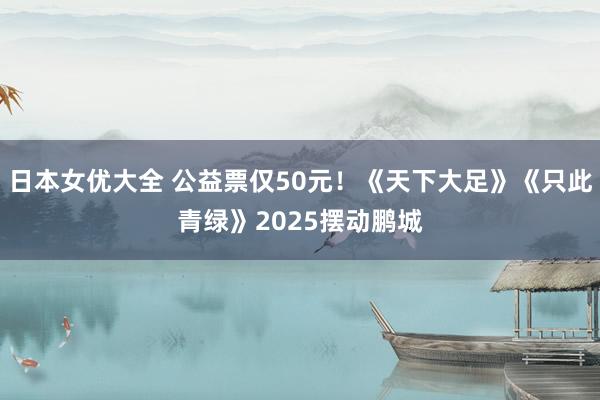 日本女优大全 公益票仅50元！《天下大足》《只此青绿》2025摆动鹏城