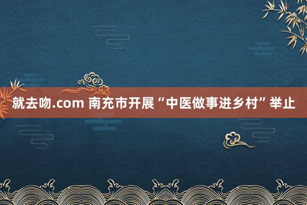 就去吻.com 南充市开展“中医做事进乡村”举止