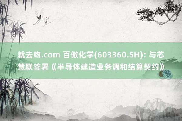 就去吻.com 百傲化学(603360.SH): 与芯慧联签署《半导体建造业务调和结算契约》