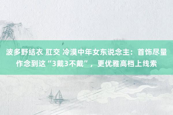 波多野结衣 肛交 冷漠中年女东说念主：首饰尽量作念到这“3戴3不戴”，更优雅高档上线索