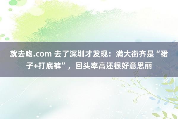 就去吻.com 去了深圳才发现：满大街齐是“裙子+打底裤”，回头率高还很好意思丽