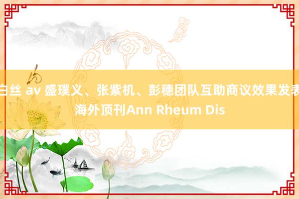 白丝 av 盛璞义、张紫机、彭穗团队互助商议效果发表海外顶刊Ann Rheum Dis