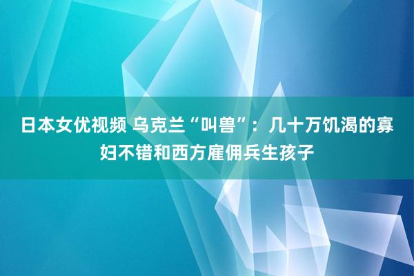 日本女优视频 乌克兰“叫兽”：几十万饥渴的寡妇不错和西方雇佣兵生孩子