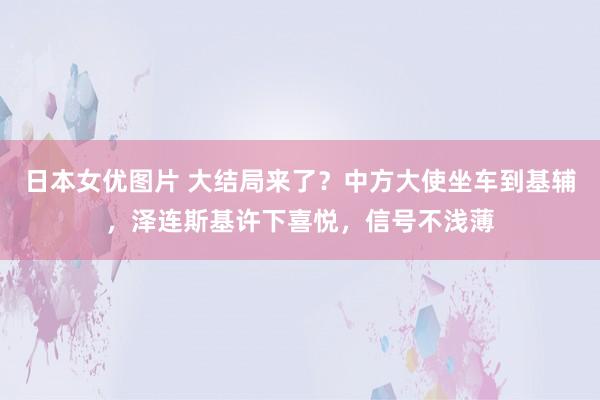 日本女优图片 大结局来了？中方大使坐车到基辅，泽连斯基许下喜悦，信号不浅薄